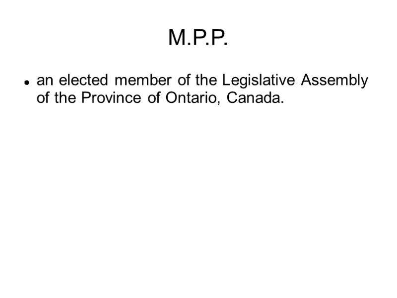M.P.P. an elected member of the Legislative Assembly of the Province of Ontario, Canada.